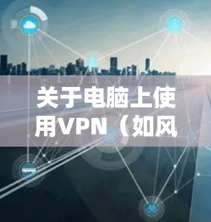 关于电脑上使用VPN（如风行VPN）的相关信息，以下是关键注意事项和建议
