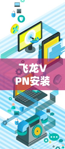 飞龙VPN安装指南，从下载到配置的详细步骤解析